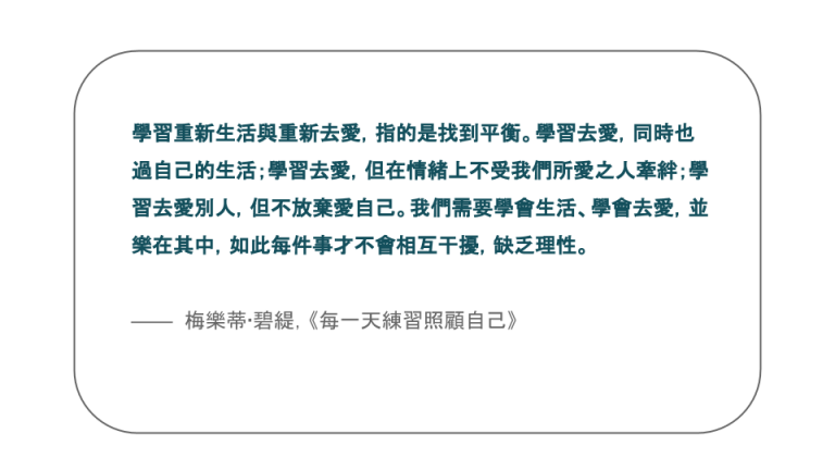 【每日一句】學習重新生活與重新去愛，指的是找到平衡。學習去愛，同時也過自己的生活；學習去愛，但在情緒上不受我們所愛之人牽絆；學習去愛別人，但不放棄愛自己。我們需要學會生活、學會去愛，並樂在其中，如此每件事才不會相互干擾，缺乏理性。