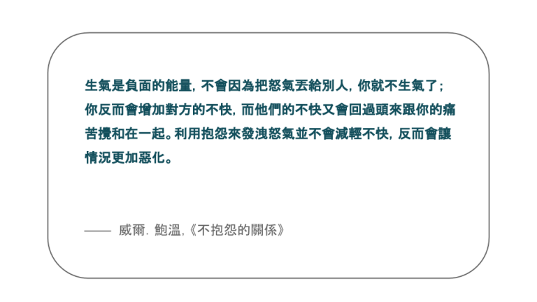 【每日一句】生氣是負面的能量,不會因為把怒氣丟給別人,你就不生氣了;你反而會增加對方的不快,而他們的不快又會回過頭來跟你的痛苦攪和在一起。利用抱怨來發洩怒氣並不會減輕不快,反而會讓情況更加惡化。 【每日一句】生氣是負面的能量,不會因為把怒氣丟給別人,你就不生氣了;你反而會增加對方的不快,而他們的不快又會回過頭來跟你的痛苦攪和在一起。利用抱怨來發洩怒氣並不會減輕不快,反而會讓情況更加惡化。